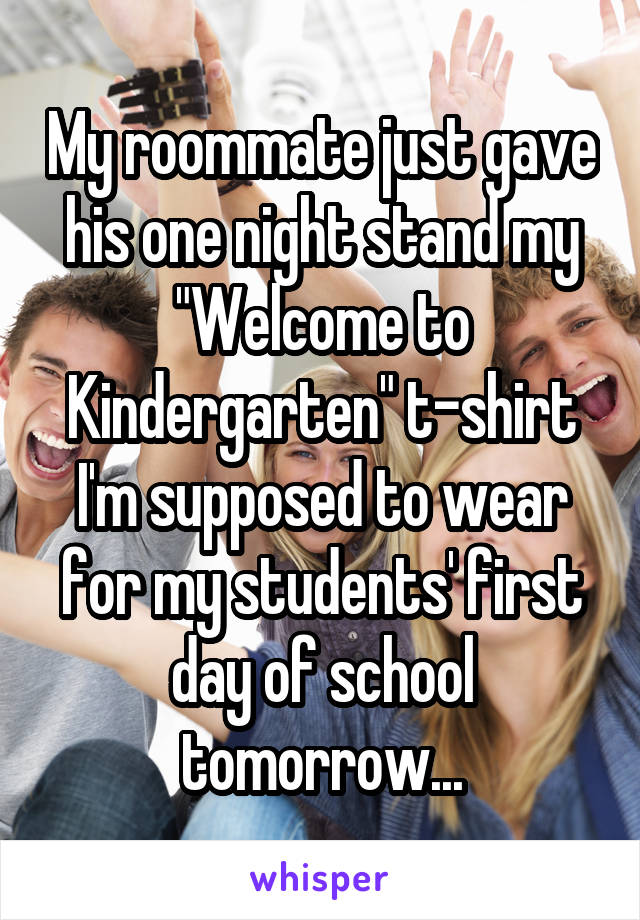 My roommate just gave his one night stand my "Welcome to Kindergarten" t-shirt I'm supposed to wear for my students' first day of school tomorrow...