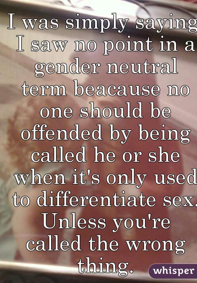 I was simply saying I saw no point in a gender neutral term beacause no one should be offended by being called he or she when it's only used to differentiate sex. Unless you're called the wrong thing.