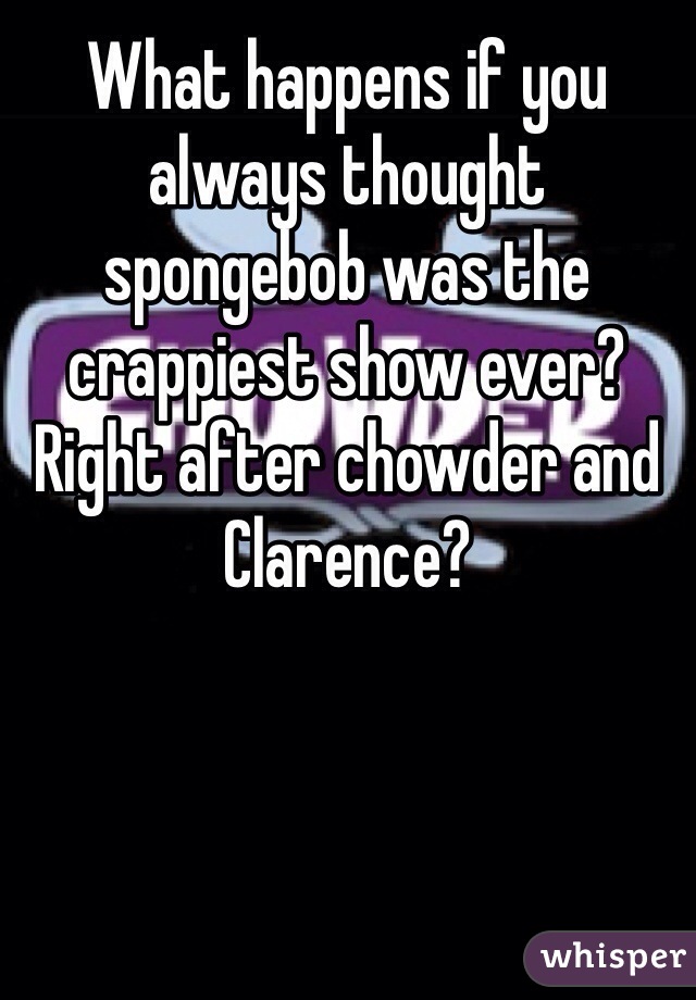 What happens if you always thought spongebob was the crappiest show ever? Right after chowder and Clarence?