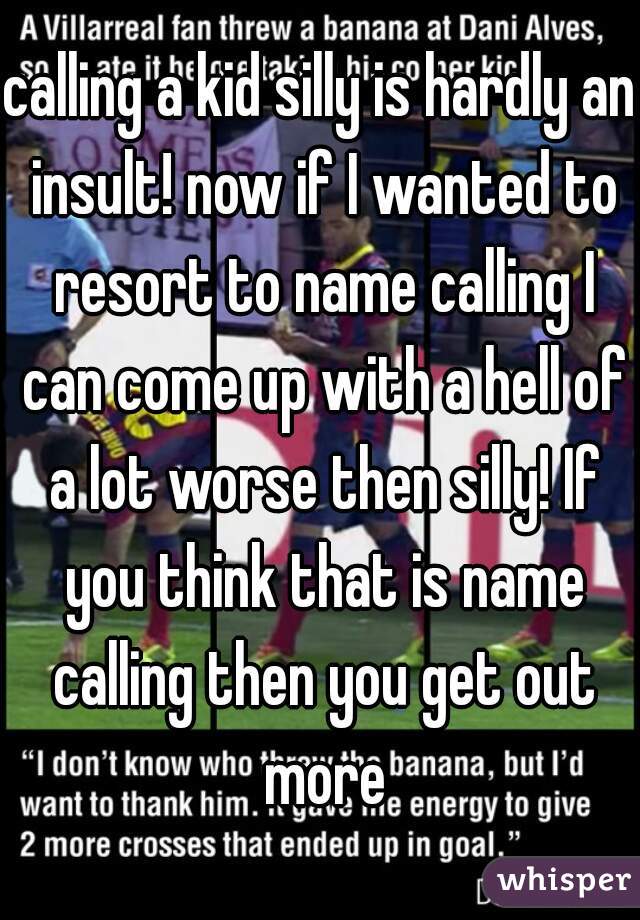 calling a kid silly is hardly an insult! now if I wanted to resort to name calling I can come up with a hell of a lot worse then silly! If you think that is name calling then you get out more