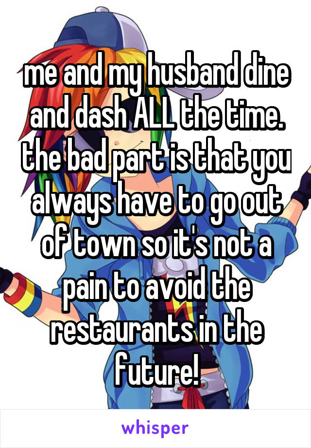 me and my husband dine and dash ALL the time. the bad part is that you always have to go out of town so it's not a pain to avoid the restaurants in the future!