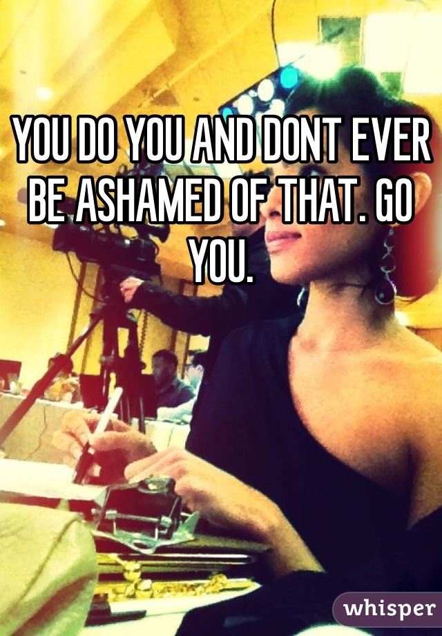 YOU DO YOU AND DONT EVER BE ASHAMED OF THAT. GO YOU.