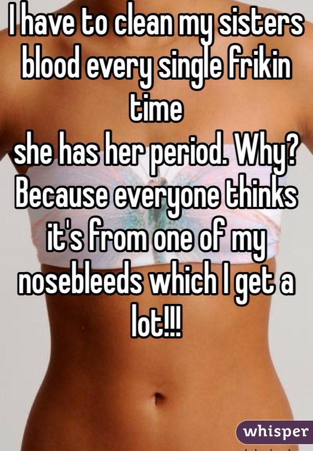 I have to clean my sisters blood every single frikin time
she has her period. Why? Because everyone thinks it's from one of my nosebleeds which I get a lot!!!