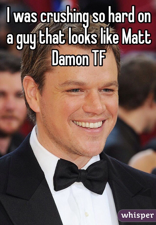 I was crushing so hard on a guy that looks like Matt Damon TF