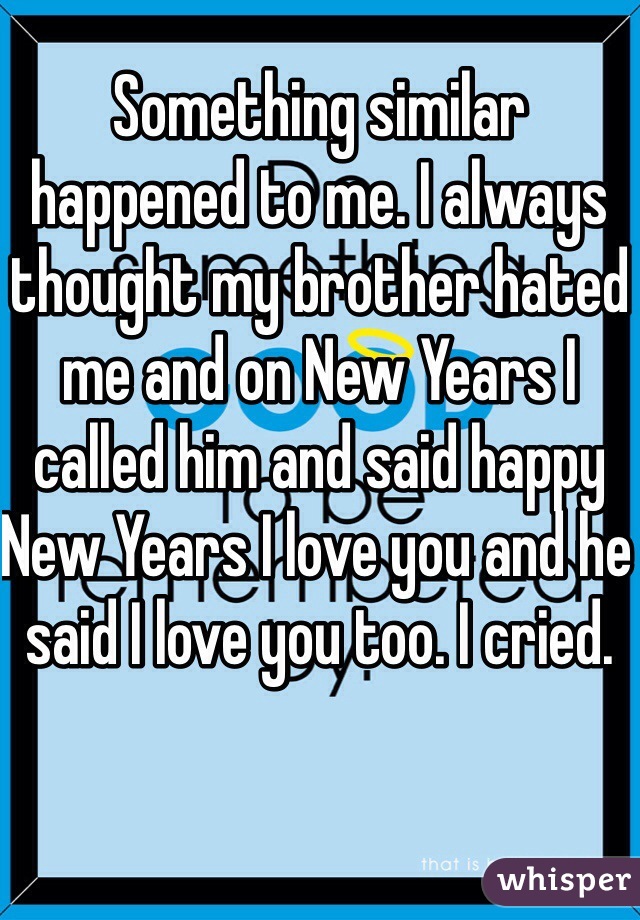 Something similar happened to me. I always thought my brother hated me and on New Years I called him and said happy New Years I love you and he said I love you too. I cried. 