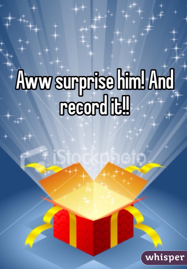 Aww surprise him! And record it!!