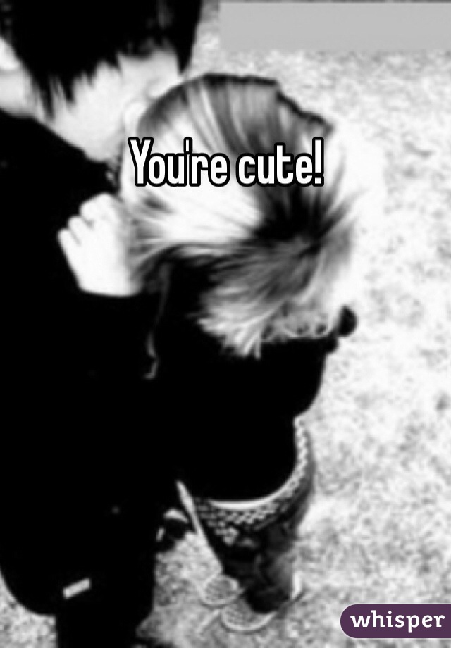 You're cute! 
