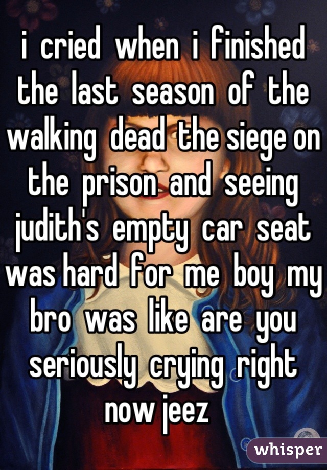 i  cried  when  i  finished  the  last  season  of  the  walking  dead  the siege on  the  prison  and  seeing  judith's  empty  car  seat  was hard  for  me  boy  my  bro  was  like  are  you  seriously  crying  right    now jeez  