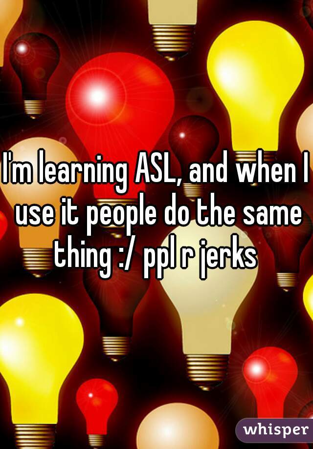 I'm learning ASL, and when I use it people do the same thing :/ ppl r jerks 