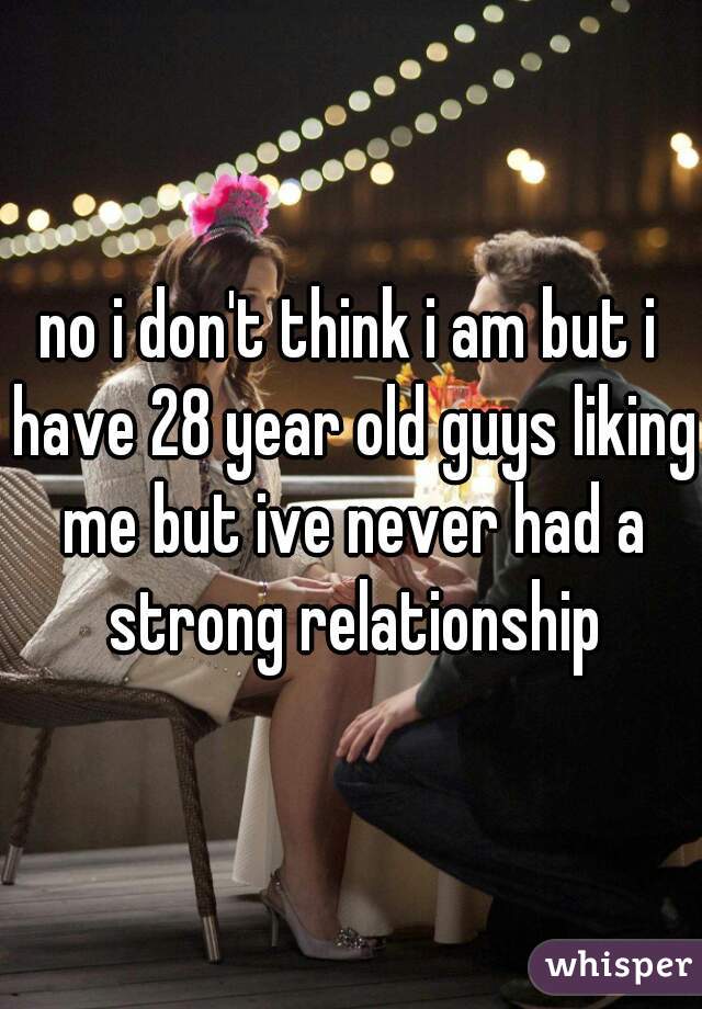 no i don't think i am but i have 28 year old guys liking me but ive never had a strong relationship