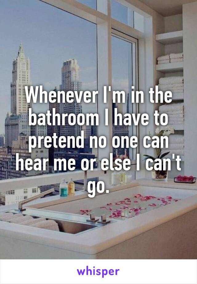 Whenever I'm in the bathroom I have to pretend no one can hear me or else I can't go.