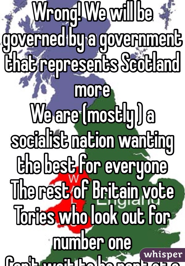 Wrong! We will be governed by a government that represents Scotland more 
We are (mostly ) a socialist nation wanting the best for everyone 
The rest of Britain vote Tories who look out for number one 
Can't wait to be part of a fairer society. Bring it on