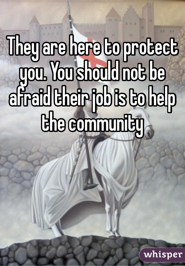 They are here to protect you. You should not be afraid their job is to help the community 