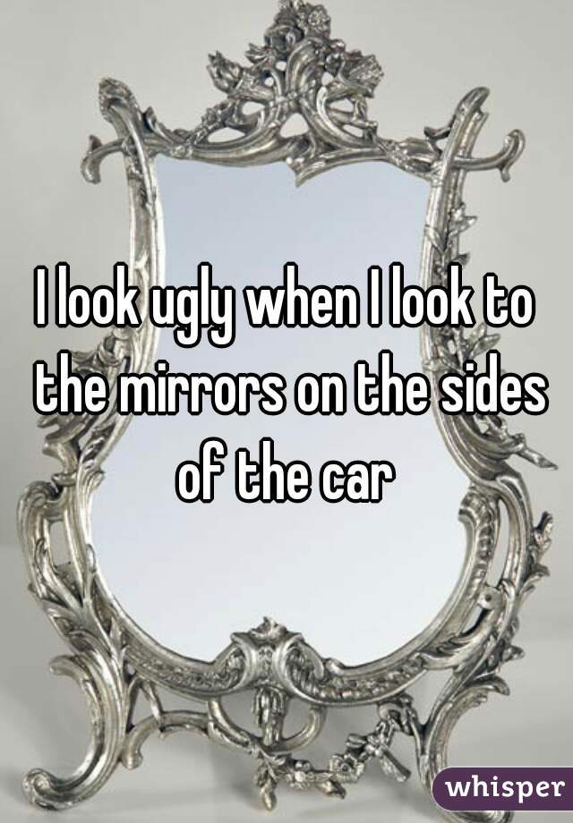 I look ugly when I look to the mirrors on the sides of the car 