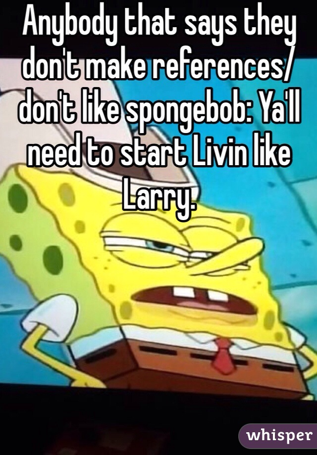 Anybody that says they don't make references/don't like spongebob: Ya'll need to start Livin like Larry. 