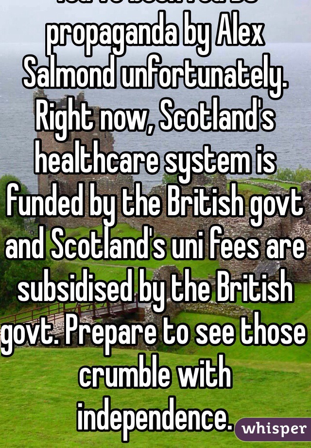 You've been fed BS propaganda by Alex Salmond unfortunately. Right now, Scotland's healthcare system is funded by the British govt and Scotland's uni fees are subsidised by the British govt. Prepare to see those crumble with independence.  