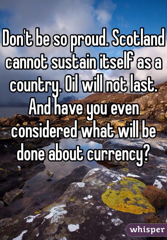 Don't be so proud. Scotland cannot sustain itself as a country. Oil will not last. And have you even considered what will be done about currency? 
