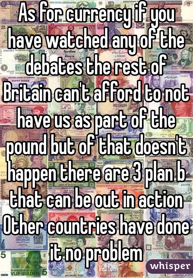As for currency if you have watched any of the debates the rest of Britain can't afford to not have us as part of the pound but of that doesn't happen there are 3 plan b that can be out in action
Other countries have done it no problem