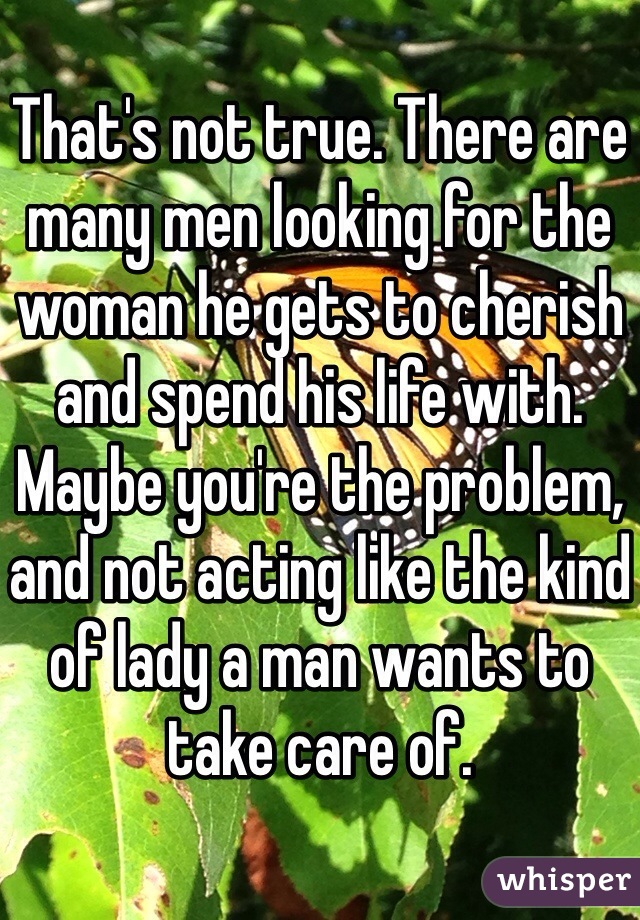 That's not true. There are many men looking for the woman he gets to cherish and spend his life with. Maybe you're the problem, and not acting like the kind of lady a man wants to take care of. 