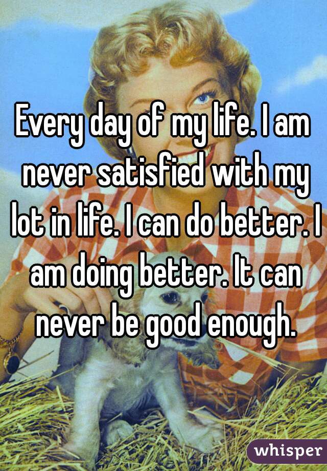 Every day of my life. I am never satisfied with my lot in life. I can do better. I am doing better. It can never be good enough.