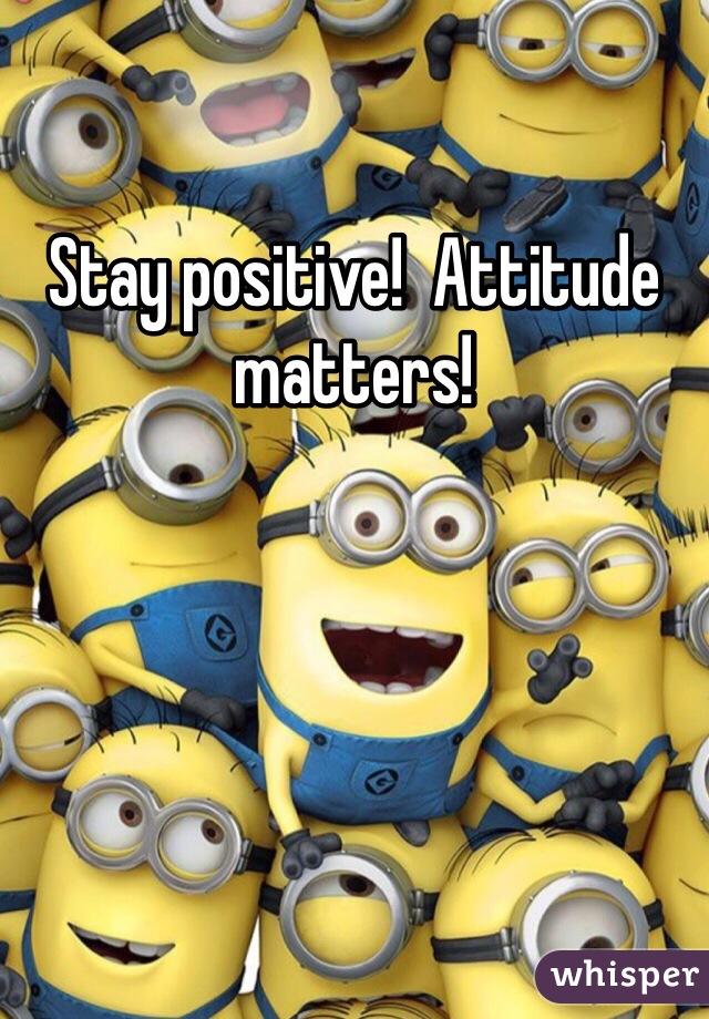 Stay positive!  Attitude matters!