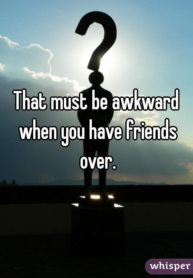 That must be awkward when you have friends over.