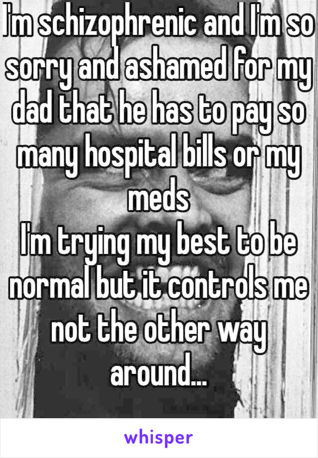 I'm schizophrenic and I'm so sorry and ashamed for my dad that he has to pay so many hospital bills or my meds
I'm trying my best to be normal but it controls me not the other way around...
