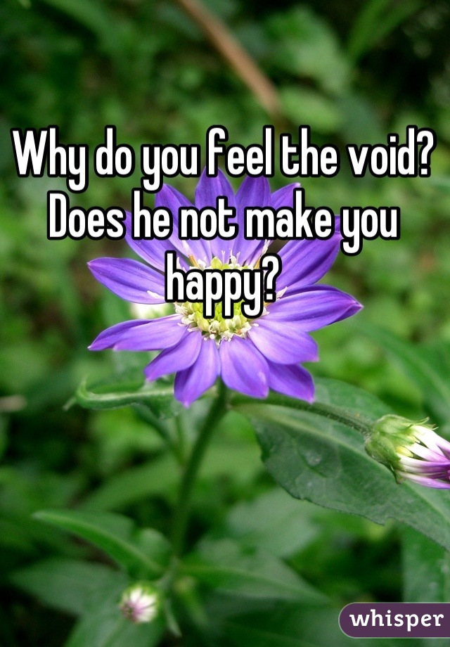 Why do you feel the void? Does he not make you happy?