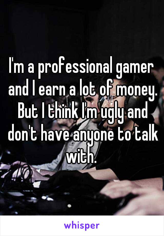 I'm a professional gamer and I earn a lot of money. But I think I'm ugly and don't have anyone to talk with. 