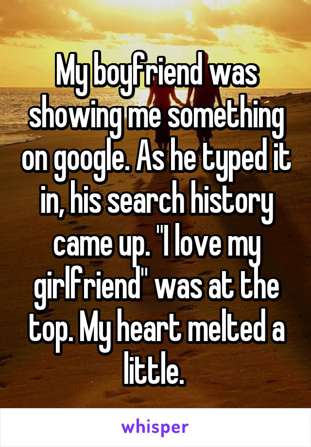 My boyfriend was showing me something on google. As he typed it in, his search history came up. "I love my girlfriend" was at the top. My heart melted a little. 