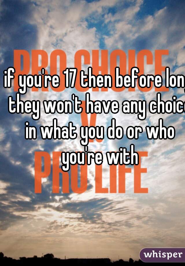 if you're 17 then before long they won't have any choice in what you do or who you're with