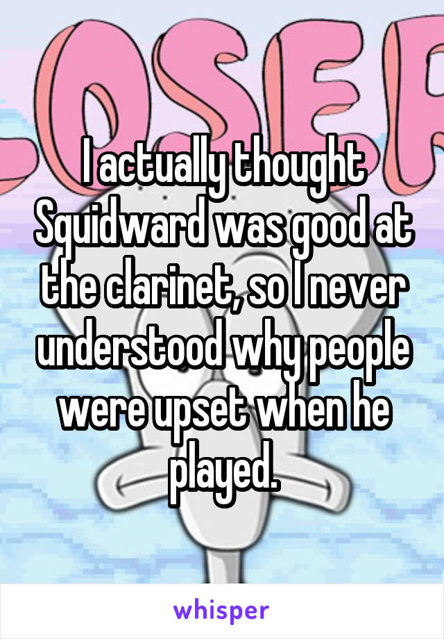 I actually thought Squidward was good at the clarinet, so I never understood why people were upset when he played.