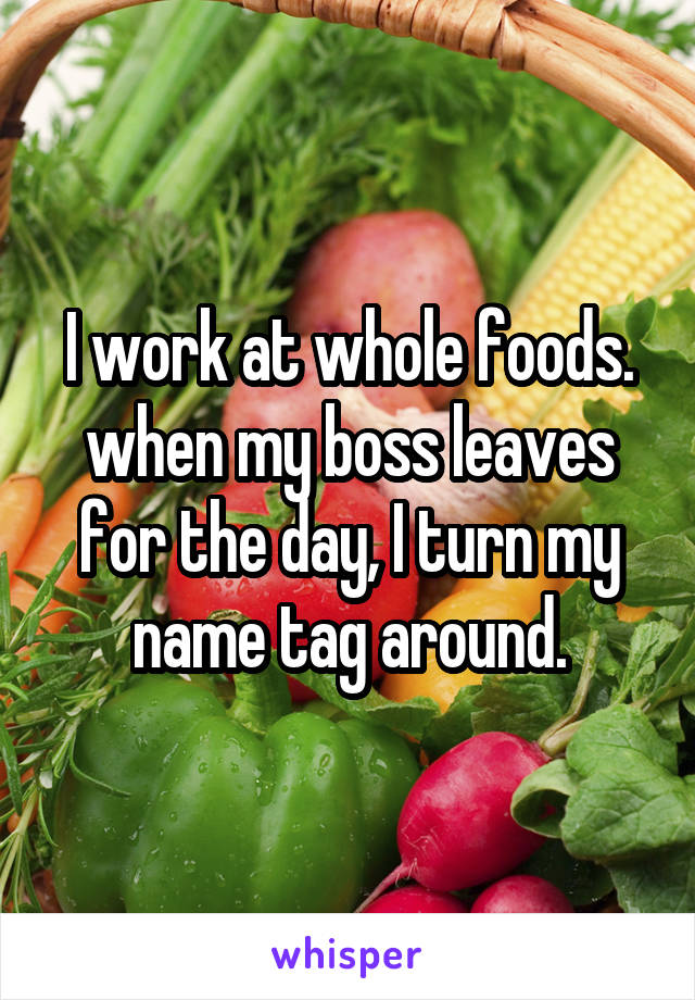 I work at whole foods. when my boss leaves for the day, I turn my name tag around.