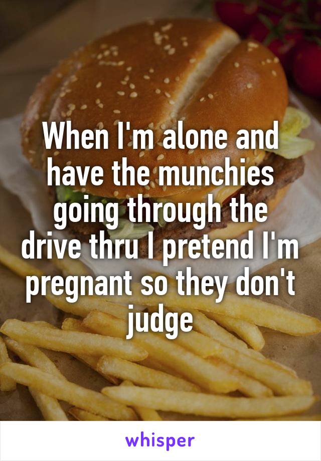 When I'm alone and have the munchies going through the drive thru I pretend I'm pregnant so they don't judge
