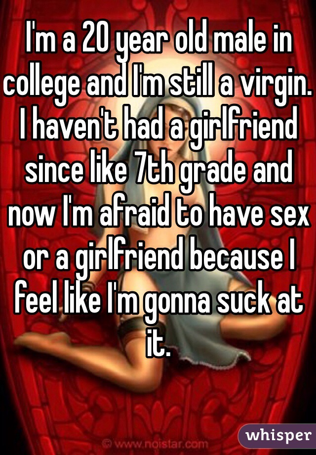 I'm a 20 year old male in college and I'm still a virgin. I haven't had a girlfriend since like 7th grade and now I'm afraid to have sex or a girlfriend because I feel like I'm gonna suck at it. 