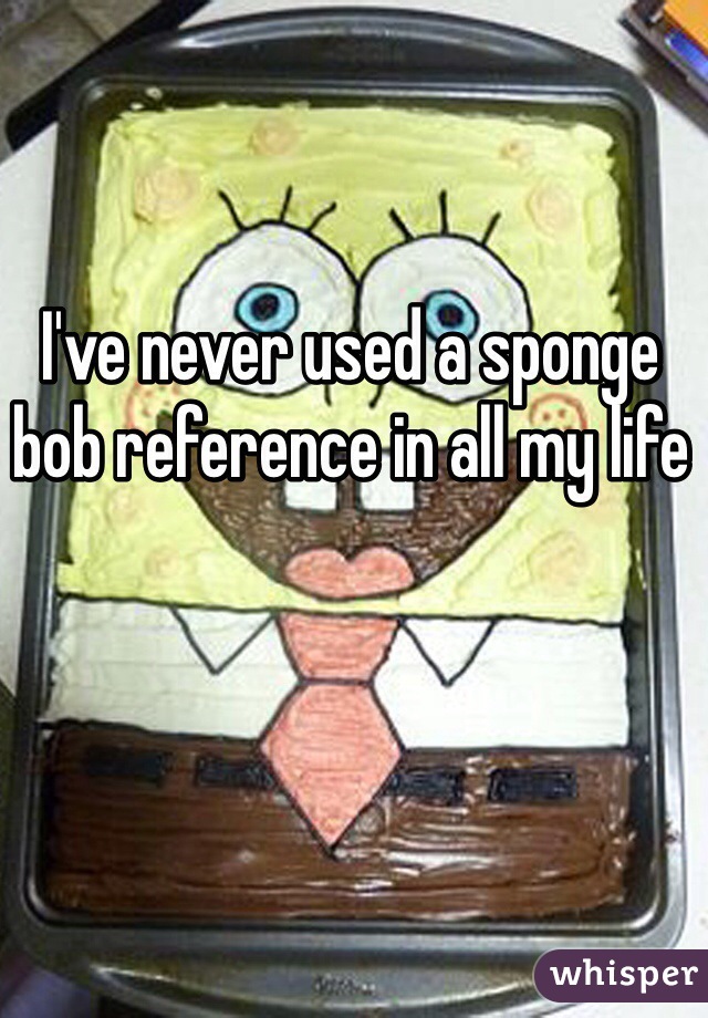 I've never used a sponge bob reference in all my life 