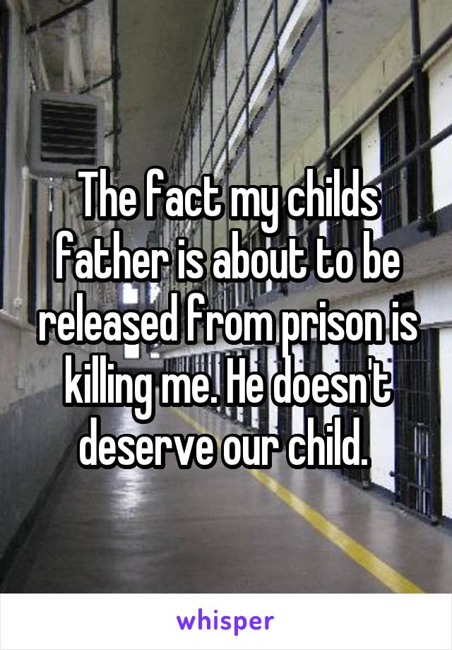 The fact my childs father is about to be released from prison is killing me. He doesn't deserve our child. 
