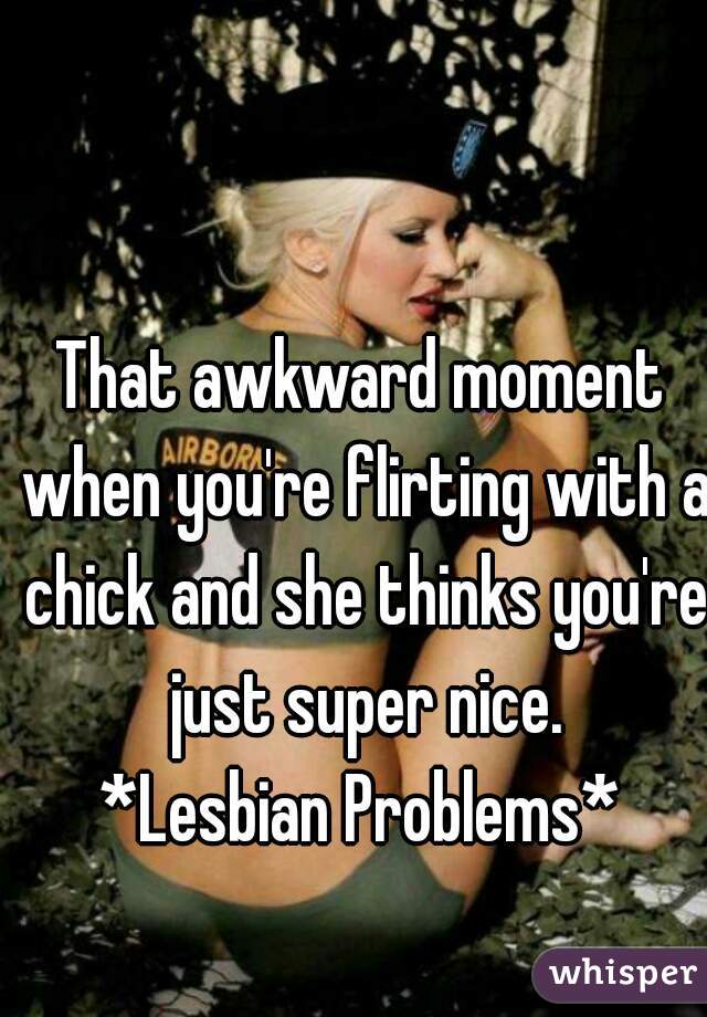 That awkward moment when you're flirting with a chick and she thinks you're just super nice.
*Lesbian Problems*