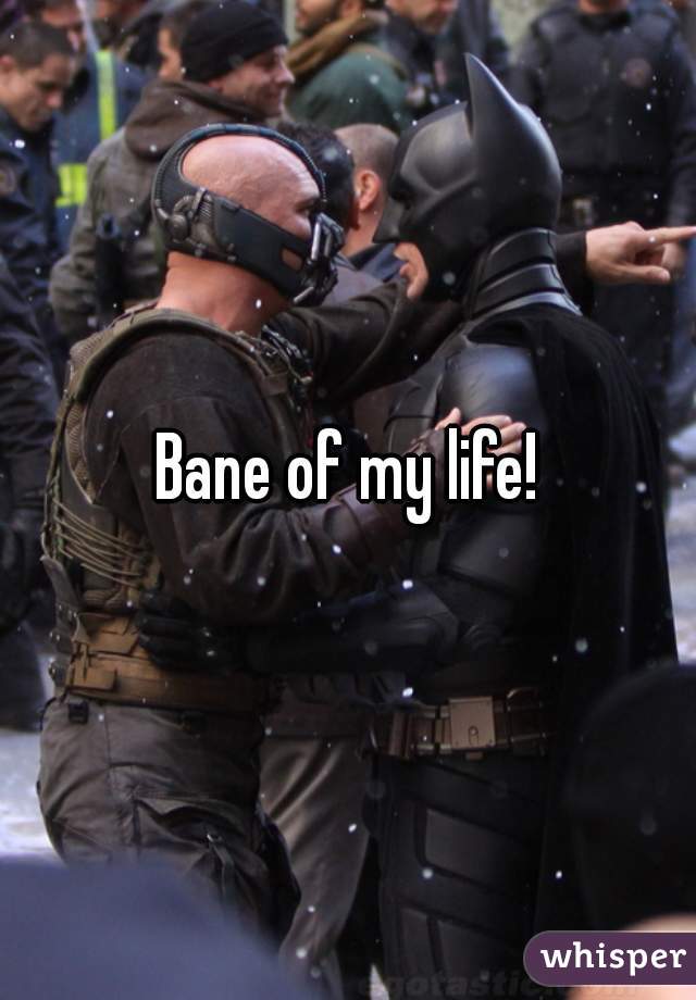 Bane of my life!