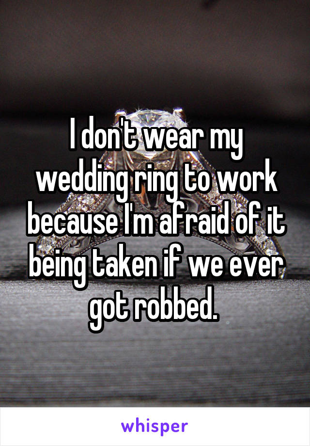 I don't wear my wedding ring to work because I'm afraid of it being taken if we ever got robbed. 