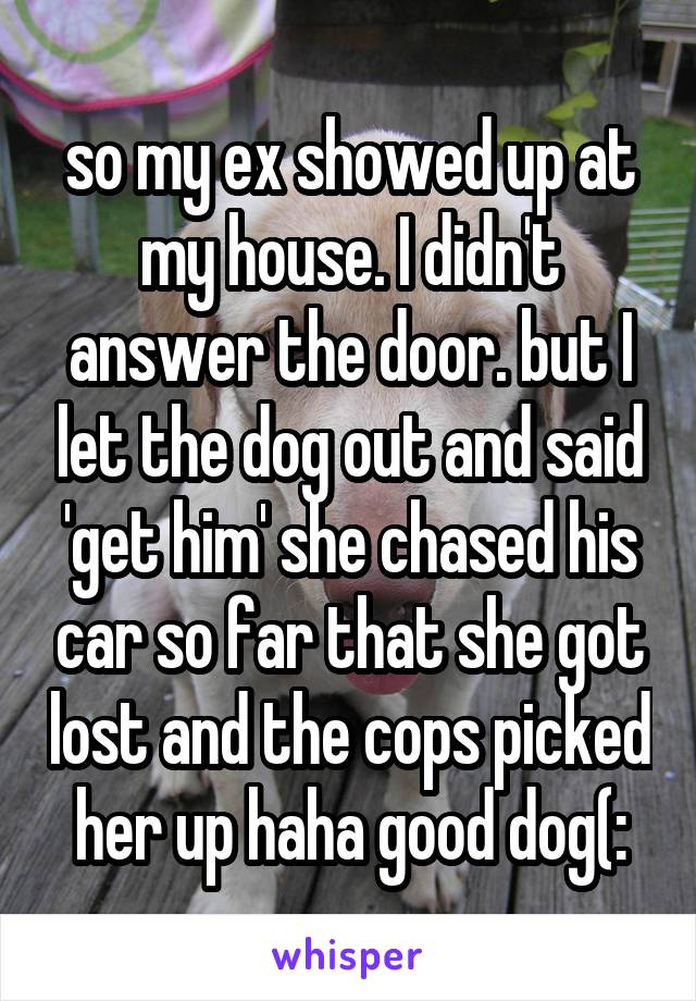 so my ex showed up at my house. I didn't answer the door. but I let the dog out and said 'get him' she chased his car so far that she got lost and the cops picked her up haha good dog(:
