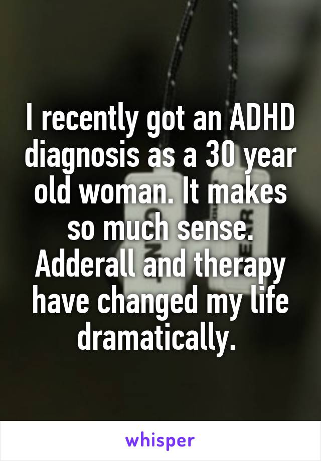 I recently got an ADHD diagnosis as a 30 year old woman. It makes so much sense. Adderall and therapy have changed my life dramatically. 