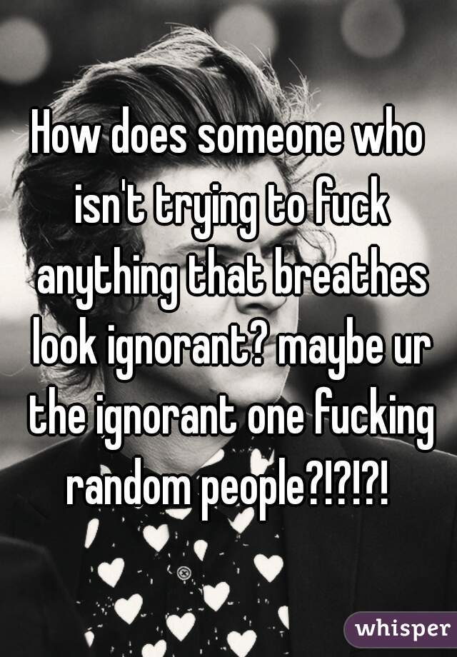 How does someone who isn't trying to fuck anything that breathes look ignorant? maybe ur the ignorant one fucking random people?!?!?! 