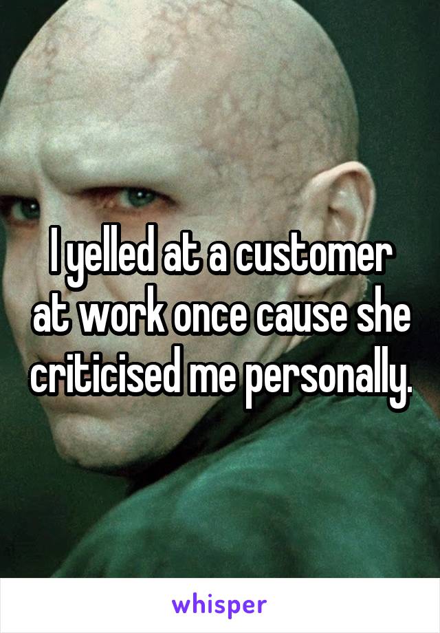 I yelled at a customer at work once cause she criticised me personally.