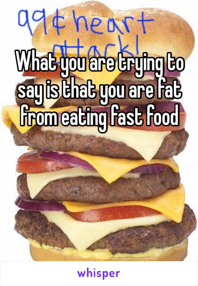 What you are trying to say is that you are fat from eating fast food