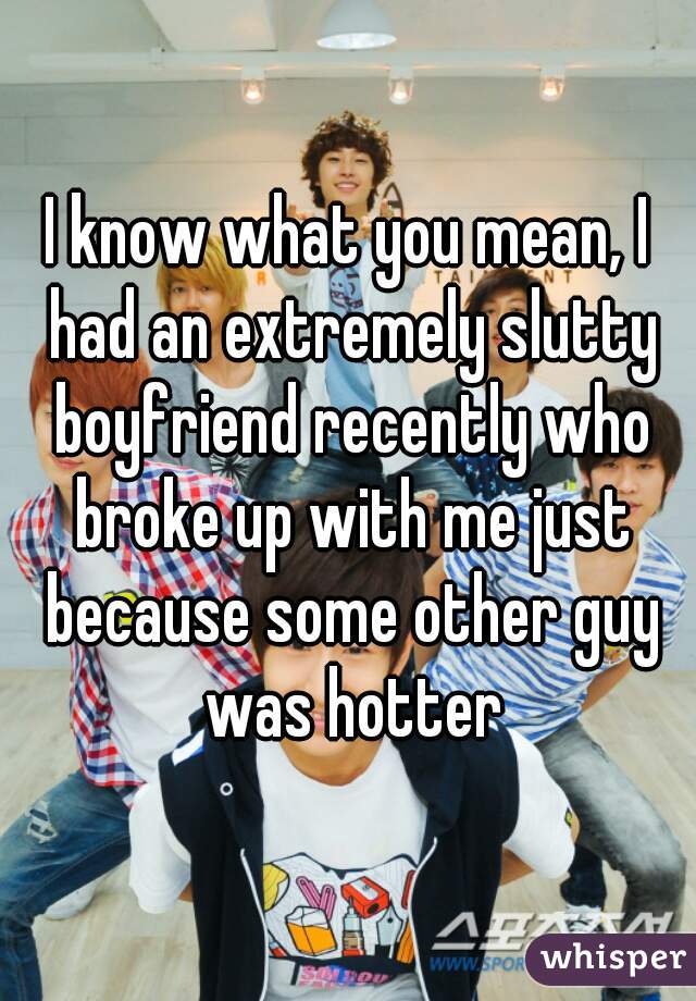 I know what you mean, I had an extremely slutty boyfriend recently who broke up with me just because some other guy was hotter