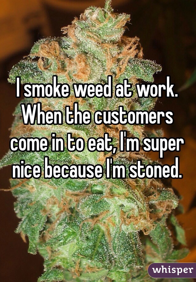 I smoke weed at work. When the customers come in to eat, I'm super nice because I'm stoned. 