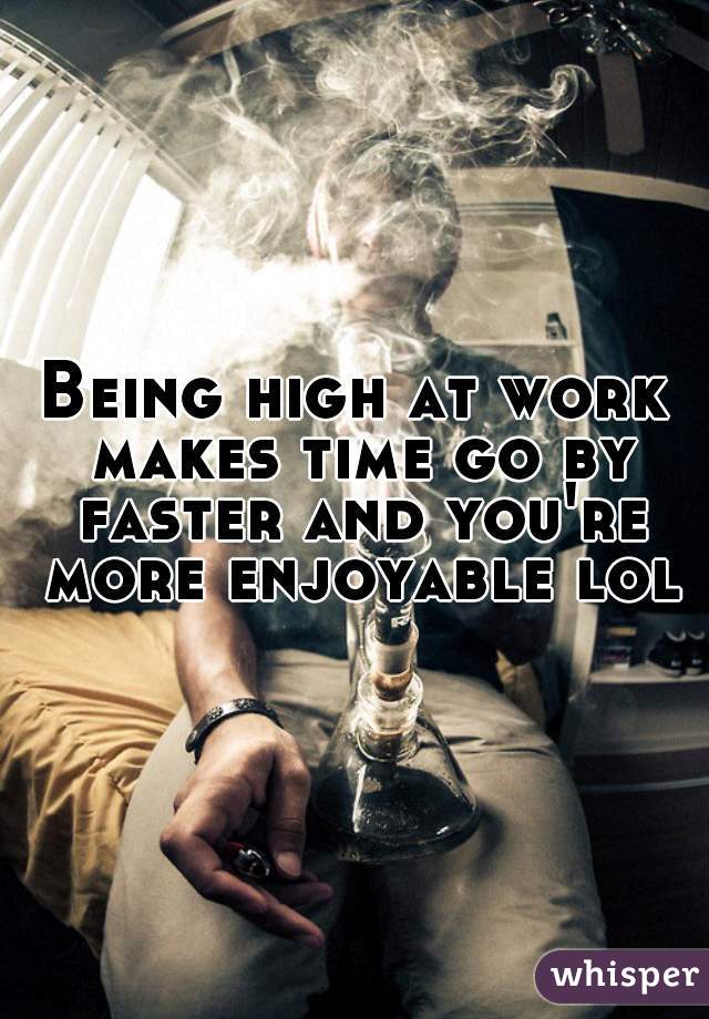 Being high at work makes time go by faster and you're more enjoyable lol