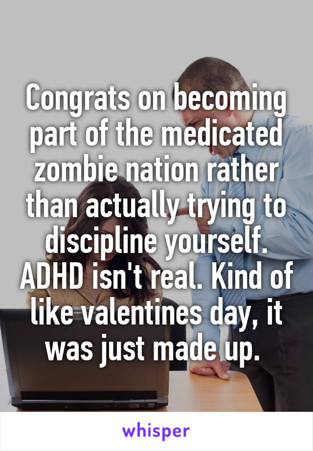 Congrats on becoming part of the medicated zombie nation rather than actually trying to discipline yourself. ADHD isn't real. Kind of like valentines day, it was just made up. 
