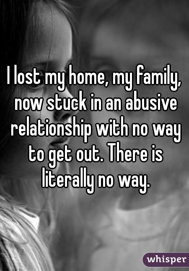 I lost my home, my family, now stuck in an abusive relationship with no way to get out. There is literally no way.
